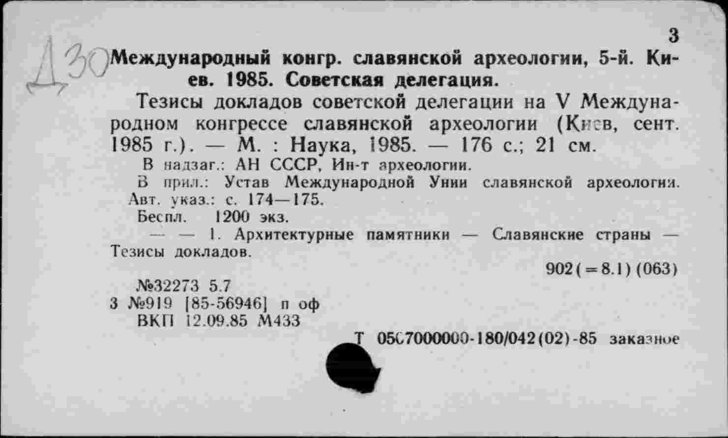 ﻿з
Международный конгр. славянской археологии, 5-й. Киев. 1985. Советская делегация.
Тезисы докладов советской делегации на V Международном конгрессе славянской археологии (Киев, сент. 1985 г.). — М. : Наука, 1985. — 176 с.; 21 см.
В надзаг.: АН СССР, Ин-т археологии.
В прил.: Устав Международной Унии славянской археологии. Авт. указ.: с. 174—175.
Беспл. 1200 экз.
— — I. Архитектурные памятники — Славянские страны — Тезисы докладов.
902( = 8.1) (063)
№32273 5.7
3 №919 [85-56946] п оф
ВКП 12.09.85 М433
т 0567000000-180/042(02)-85 заказное